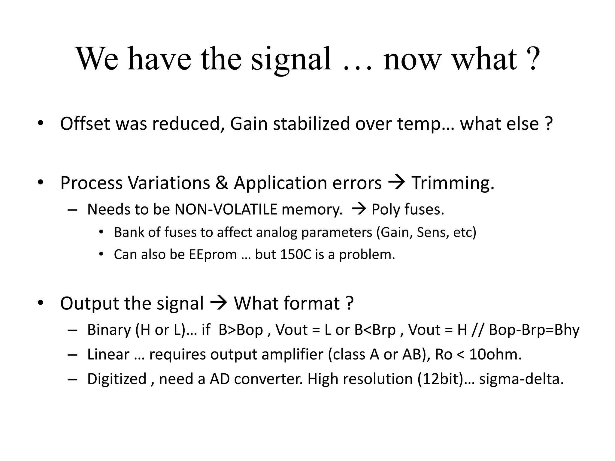 We have the signal … now what ?
• Offset was reduced, Gain stabilized over temp… what else ?

• Process Variations & Application errors  Trimming.
   – Needs to be NON-VOLATILE memory.  Poly fuses.
       • Bank of fuses to affect analog parameters (Gain, Sens, etc)
       • Can also be EEprom … but 150C is a problem.


• Output the signal  What format ?
   – Binary (H or L)… if B>Bop , Vout = L or B<Brp , Vout = H // Bop-Brp=Bhy
   – Linear … requires output amplifier (class A or AB), Ro < 10ohm.
   – Digitized , need a AD converter. High resolution (12bit)… sigma-delta.
 
