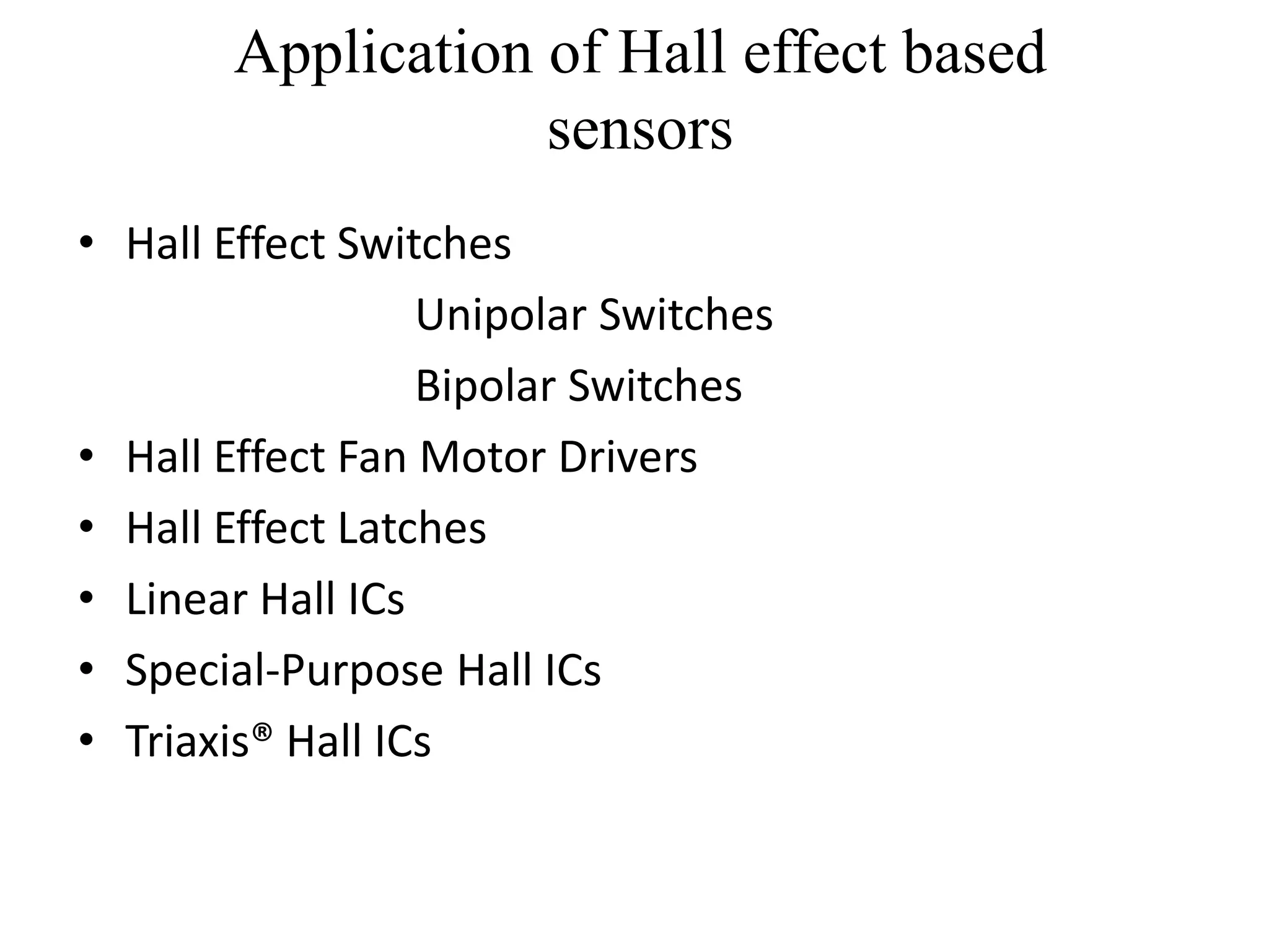 Application of Hall effect based
                   sensors
• Hall Effect Switches
                  Unipolar Switches
                  Bipolar Switches
• Hall Effect Fan Motor Drivers
• Hall Effect Latches
• Linear Hall ICs
• Special-Purpose Hall ICs
• Triaxis® Hall ICs
 