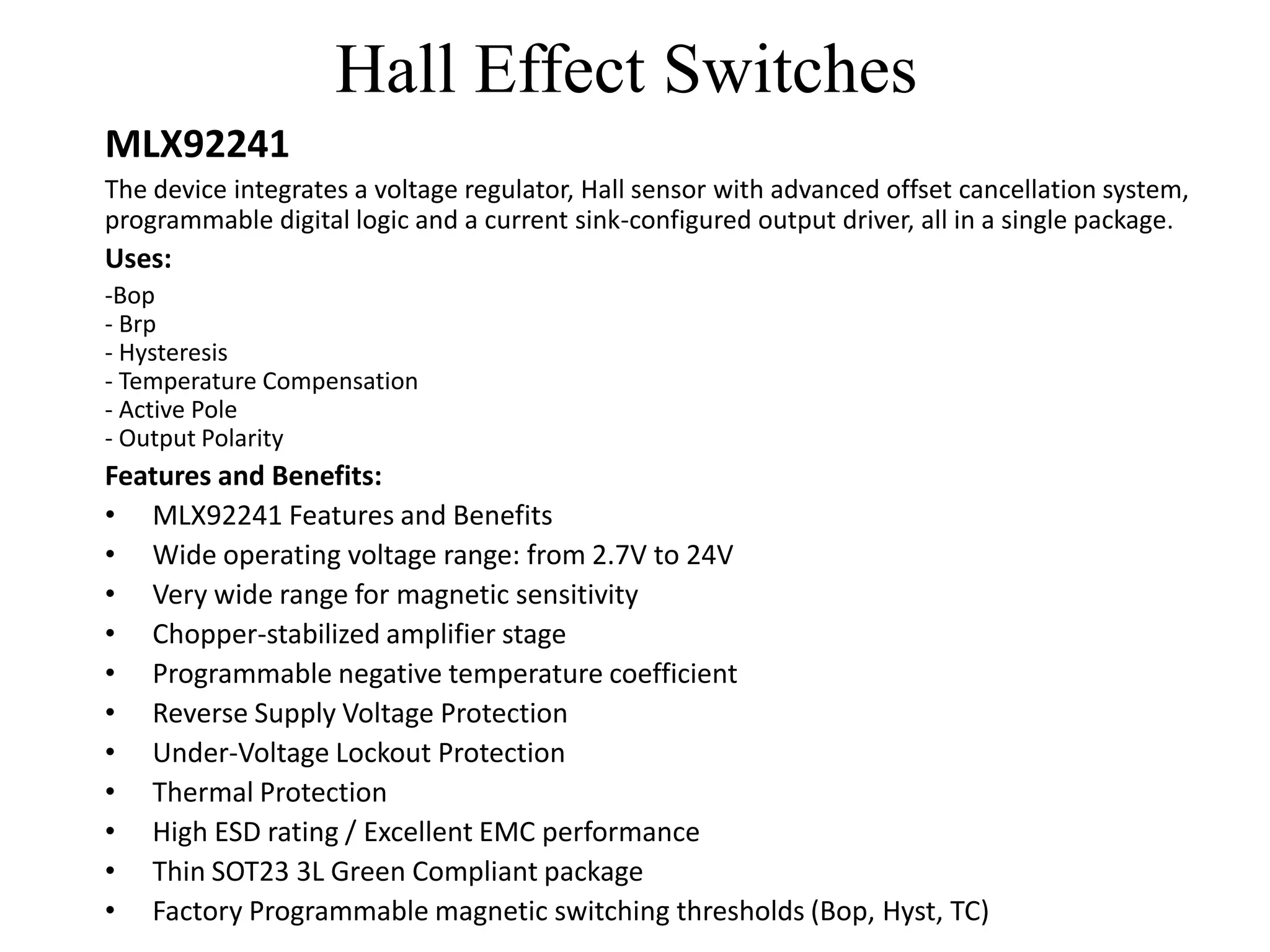 Hall Effect Switches
MLX92241
The device integrates a voltage regulator, Hall sensor with advanced offset cancellation system,
programmable digital logic and a current sink-configured output driver, all in a single package.
Uses:
-Bop
- Brp
- Hysteresis
- Temperature Compensation
- Active Pole
- Output Polarity
Features and Benefits:
• MLX92241 Features and Benefits
• Wide operating voltage range: from 2.7V to 24V
• Very wide range for magnetic sensitivity
• Chopper-stabilized amplifier stage
• Programmable negative temperature coefficient
• Reverse Supply Voltage Protection
• Under-Voltage Lockout Protection
• Thermal Protection
• High ESD rating / Excellent EMC performance
• Thin SOT23 3L Green Compliant package
• Factory Programmable magnetic switching thresholds (Bop, Hyst, TC)
 