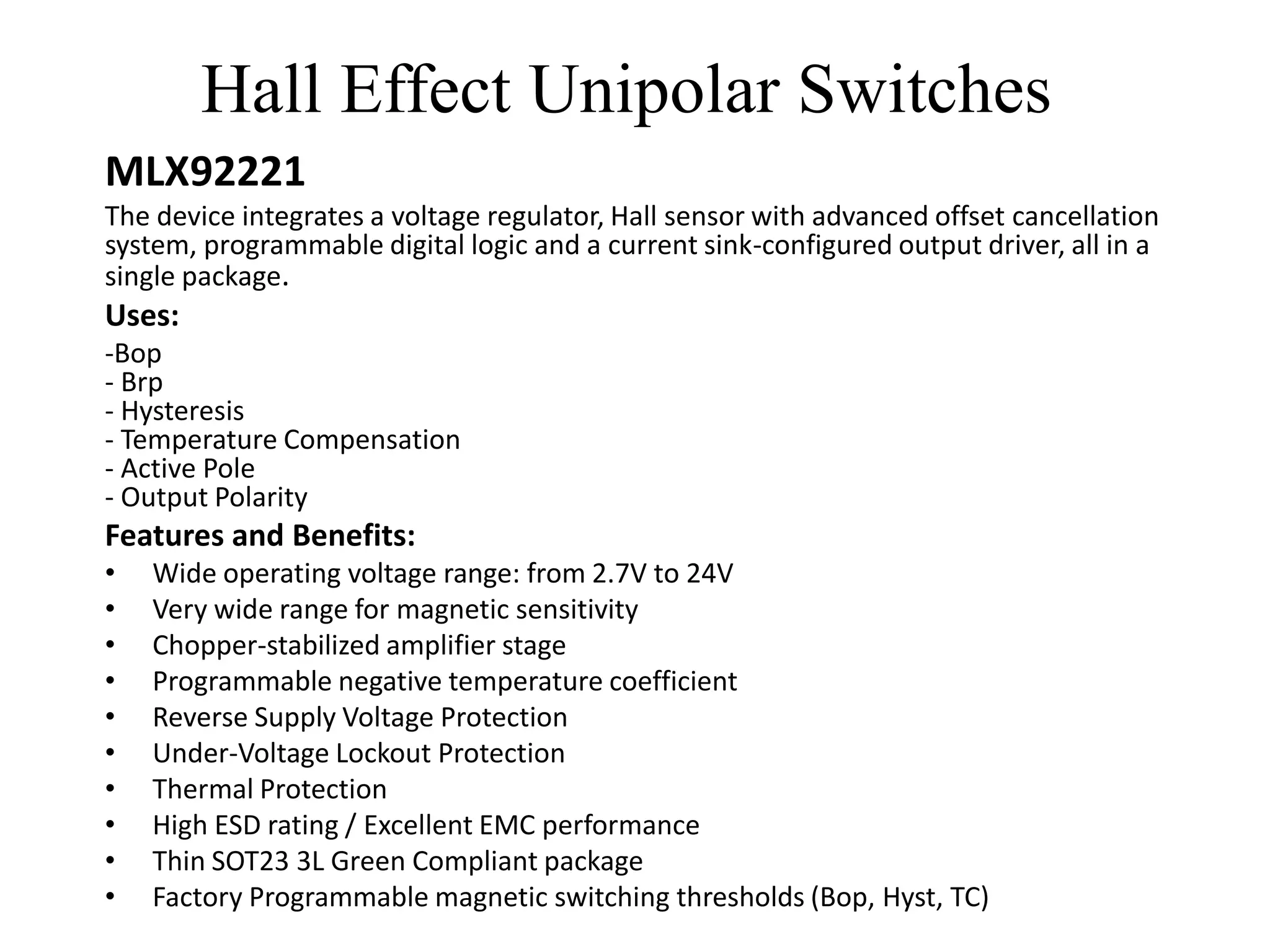Hall Effect Unipolar Switches
MLX92221
The device integrates a voltage regulator, Hall sensor with advanced offset cancellation
system, programmable digital logic and a current sink-configured output driver, all in a
single package.
Uses:
-Bop
- Brp
- Hysteresis
- Temperature Compensation
- Active Pole
- Output Polarity
Features and Benefits:
•   Wide operating voltage range: from 2.7V to 24V
•   Very wide range for magnetic sensitivity
•   Chopper-stabilized amplifier stage
•   Programmable negative temperature coefficient
•   Reverse Supply Voltage Protection
•   Under-Voltage Lockout Protection
•   Thermal Protection
•   High ESD rating / Excellent EMC performance
•   Thin SOT23 3L Green Compliant package
•   Factory Programmable magnetic switching thresholds (Bop, Hyst, TC)
 