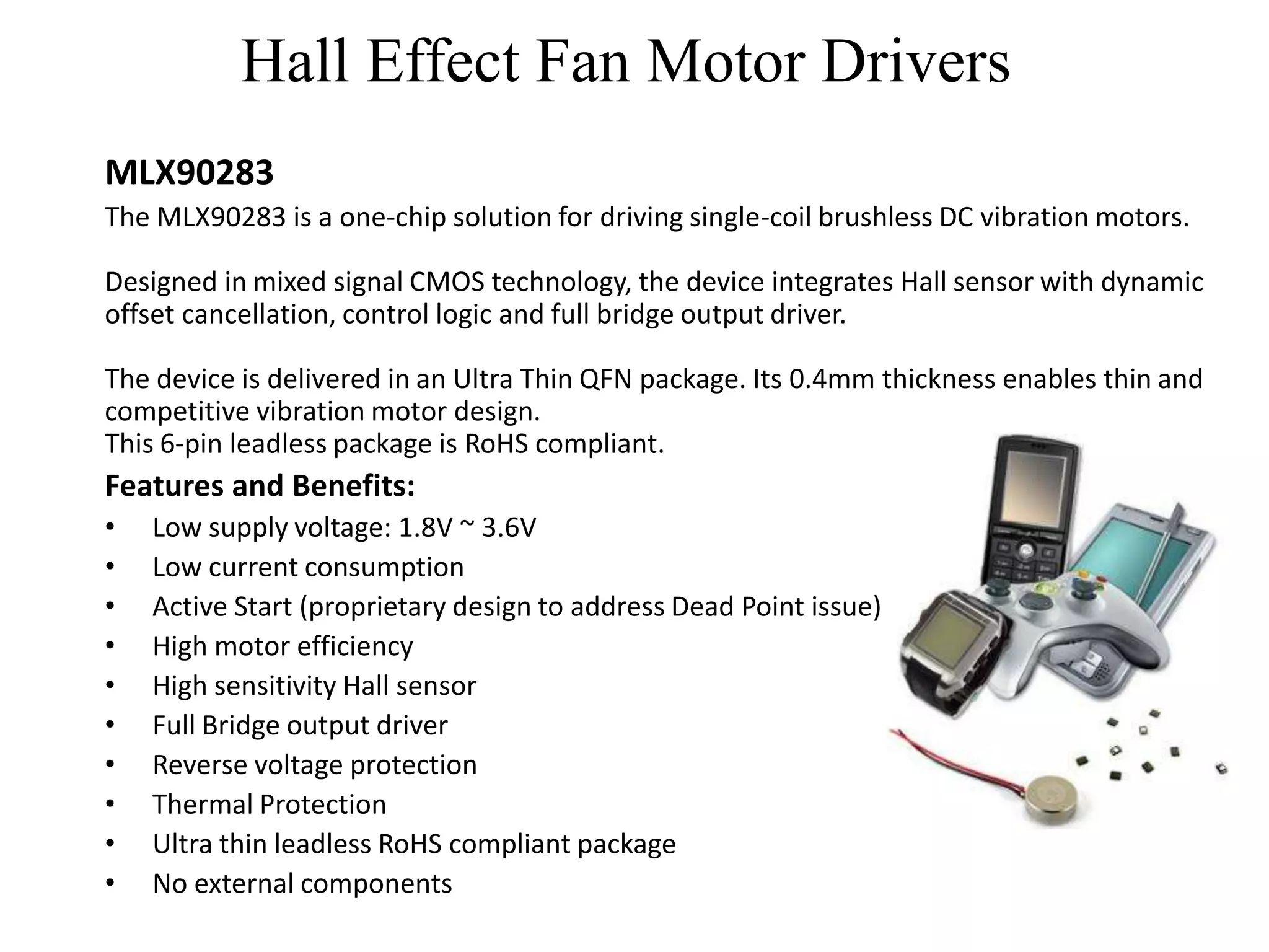 Hall Effect Fan Motor Drivers
MLX90283
The MLX90283 is a one-chip solution for driving single-coil brushless DC vibration motors.

Designed in mixed signal CMOS technology, the device integrates Hall sensor with dynamic
offset cancellation, control logic and full bridge output driver.

The device is delivered in an Ultra Thin QFN package. Its 0.4mm thickness enables thin and
competitive vibration motor design.
This 6-pin leadless package is RoHS compliant.
Features and Benefits:
•   Low supply voltage: 1.8V ~ 3.6V
•   Low current consumption
•   Active Start (proprietary design to address Dead Point issue)
•   High motor efficiency
•   High sensitivity Hall sensor
•   Full Bridge output driver
•   Reverse voltage protection
•   Thermal Protection
•   Ultra thin leadless RoHS compliant package
•   No external components
 