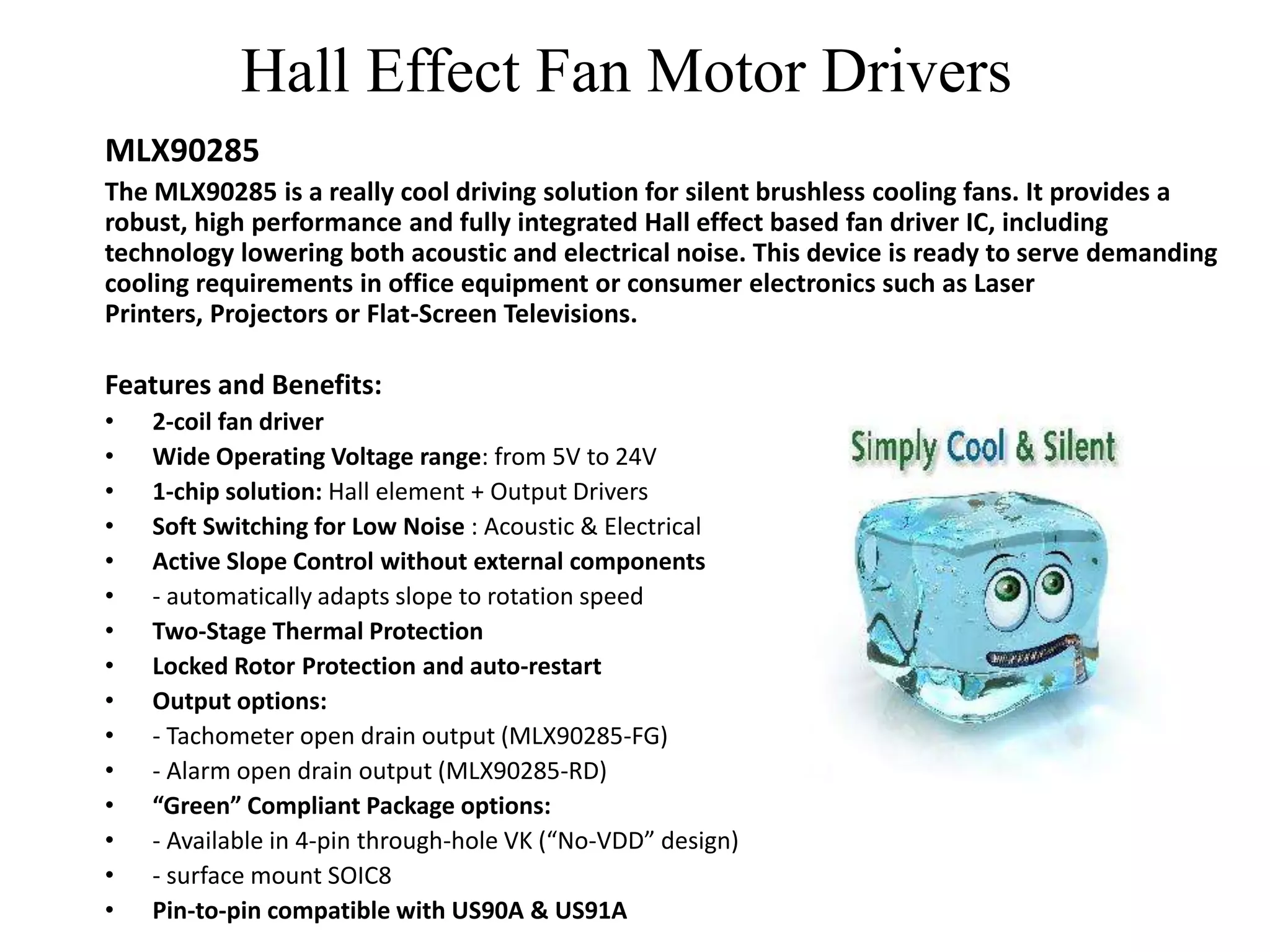 Hall Effect Fan Motor Drivers
MLX90285
The MLX90285 is a really cool driving solution for silent brushless cooling fans. It provides a
robust, high performance and fully integrated Hall effect based fan driver IC, including
technology lowering both acoustic and electrical noise. This device is ready to serve demanding
cooling requirements in office equipment or consumer electronics such as Laser
Printers, Projectors or Flat-Screen Televisions.

Features and Benefits:
•   2-coil fan driver
•   Wide Operating Voltage range: from 5V to 24V
•   1-chip solution: Hall element + Output Drivers
•   Soft Switching for Low Noise : Acoustic & Electrical
•   Active Slope Control without external components
•   - automatically adapts slope to rotation speed
•   Two-Stage Thermal Protection
•   Locked Rotor Protection and auto-restart
•   Output options:
•   - Tachometer open drain output (MLX90285-FG)
•   - Alarm open drain output (MLX90285-RD)
•   “Green” Compliant Package options:
•   - Available in 4-pin through-hole VK (“No-VDD” design)
•   - surface mount SOIC8
•   Pin-to-pin compatible with US90A & US91A
 