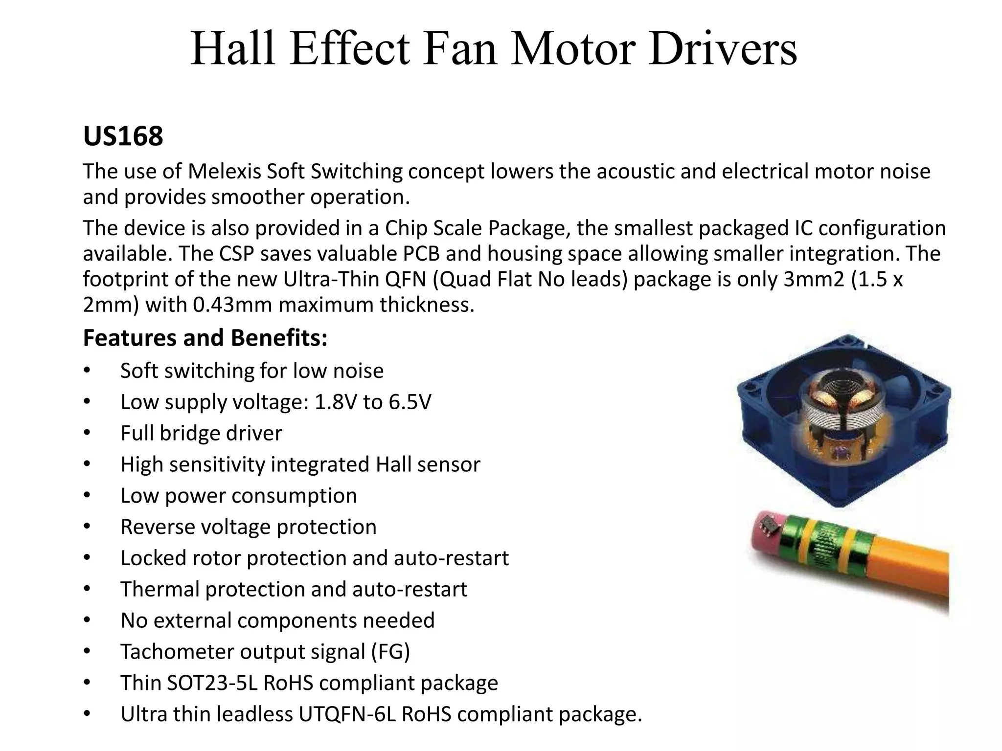 Hall Effect Fan Motor Drivers
US168
The use of Melexis Soft Switching concept lowers the acoustic and electrical motor noise
and provides smoother operation.
The device is also provided in a Chip Scale Package, the smallest packaged IC configuration
available. The CSP saves valuable PCB and housing space allowing smaller integration. The
footprint of the new Ultra-Thin QFN (Quad Flat No leads) package is only 3mm2 (1.5 x
2mm) with 0.43mm maximum thickness.
Features and Benefits:
•   Soft switching for low noise
•   Low supply voltage: 1.8V to 6.5V
•   Full bridge driver
•   High sensitivity integrated Hall sensor
•   Low power consumption
•   Reverse voltage protection
•   Locked rotor protection and auto-restart
•   Thermal protection and auto-restart
•   No external components needed
•   Tachometer output signal (FG)
•   Thin SOT23-5L RoHS compliant package
•   Ultra thin leadless UTQFN-6L RoHS compliant package.
 