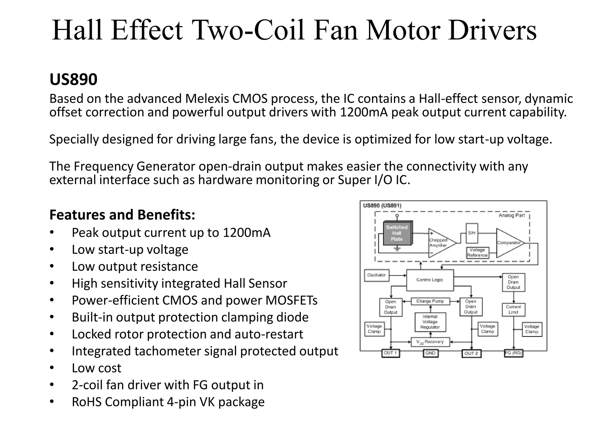 Hall Effect Two-Coil Fan Motor Drivers
US890
Based on the advanced Melexis CMOS process, the IC contains a Hall-effect sensor, dynamic
offset correction and powerful output drivers with 1200mA peak output current capability.
Specially designed for driving large fans, the device is optimized for low start-up voltage.
The Frequency Generator open-drain output makes easier the connectivity with any
external interface such as hardware monitoring or Super I/O IC.

Features and Benefits:
•   Peak output current up to 1200mA
•   Low start-up voltage
•   Low output resistance
•   High sensitivity integrated Hall Sensor
•   Power-efficient CMOS and power MOSFETs
•   Built-in output protection clamping diode
•   Locked rotor protection and auto-restart
•   Integrated tachometer signal protected output
•   Low cost
•   2-coil fan driver with FG output in
•   RoHS Compliant 4-pin VK package
 
