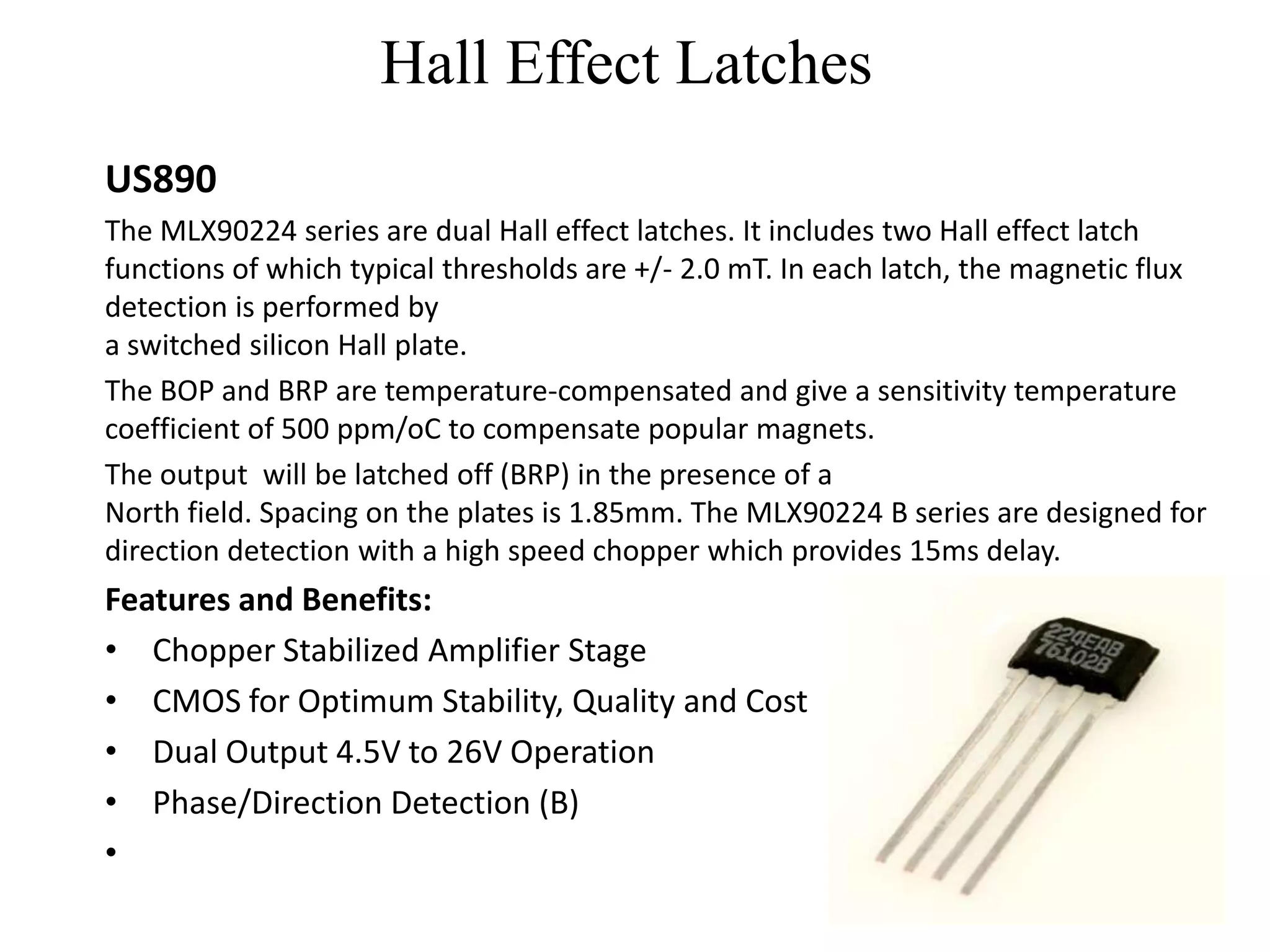 Hall Effect Latches
US890
The MLX90224 series are dual Hall effect latches. It includes two Hall effect latch
functions of which typical thresholds are +/- 2.0 mT. In each latch, the magnetic flux
detection is performed by
a switched silicon Hall plate.
The BOP and BRP are temperature-compensated and give a sensitivity temperature
coefficient of 500 ppm/oC to compensate popular magnets.
The output will be latched off (BRP) in the presence of a
North field. Spacing on the plates is 1.85mm. The MLX90224 B series are designed for
direction detection with a high speed chopper which provides 15ms delay.
Features and Benefits:
• Chopper Stabilized Amplifier Stage
• CMOS for Optimum Stability, Quality and Cost
• Dual Output 4.5V to 26V Operation
• Phase/Direction Detection (B)
•
 