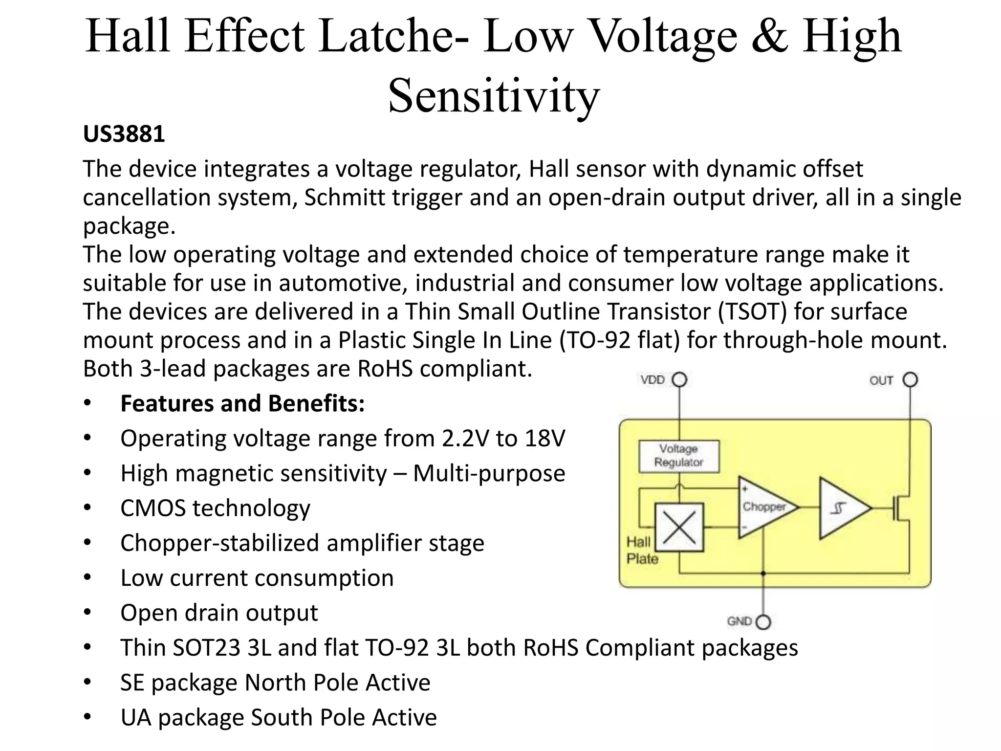 Hall Effect Latche- Low Voltage & High
               Sensitivity
US3881
The device integrates a voltage regulator, Hall sensor with dynamic offset
cancellation system, Schmitt trigger and an open-drain output driver, all in a single
package.
The low operating voltage and extended choice of temperature range make it
suitable for use in automotive, industrial and consumer low voltage applications.
The devices are delivered in a Thin Small Outline Transistor (TSOT) for surface
mount process and in a Plastic Single In Line (TO-92 flat) for through-hole mount.
Both 3-lead packages are RoHS compliant.
• Features and Benefits:
• Operating voltage range from 2.2V to 18V
• High magnetic sensitivity – Multi-purpose
• CMOS technology
• Chopper-stabilized amplifier stage
• Low current consumption
• Open drain output
• Thin SOT23 3L and flat TO-92 3L both RoHS Compliant packages
• SE package North Pole Active
• UA package South Pole Active
 