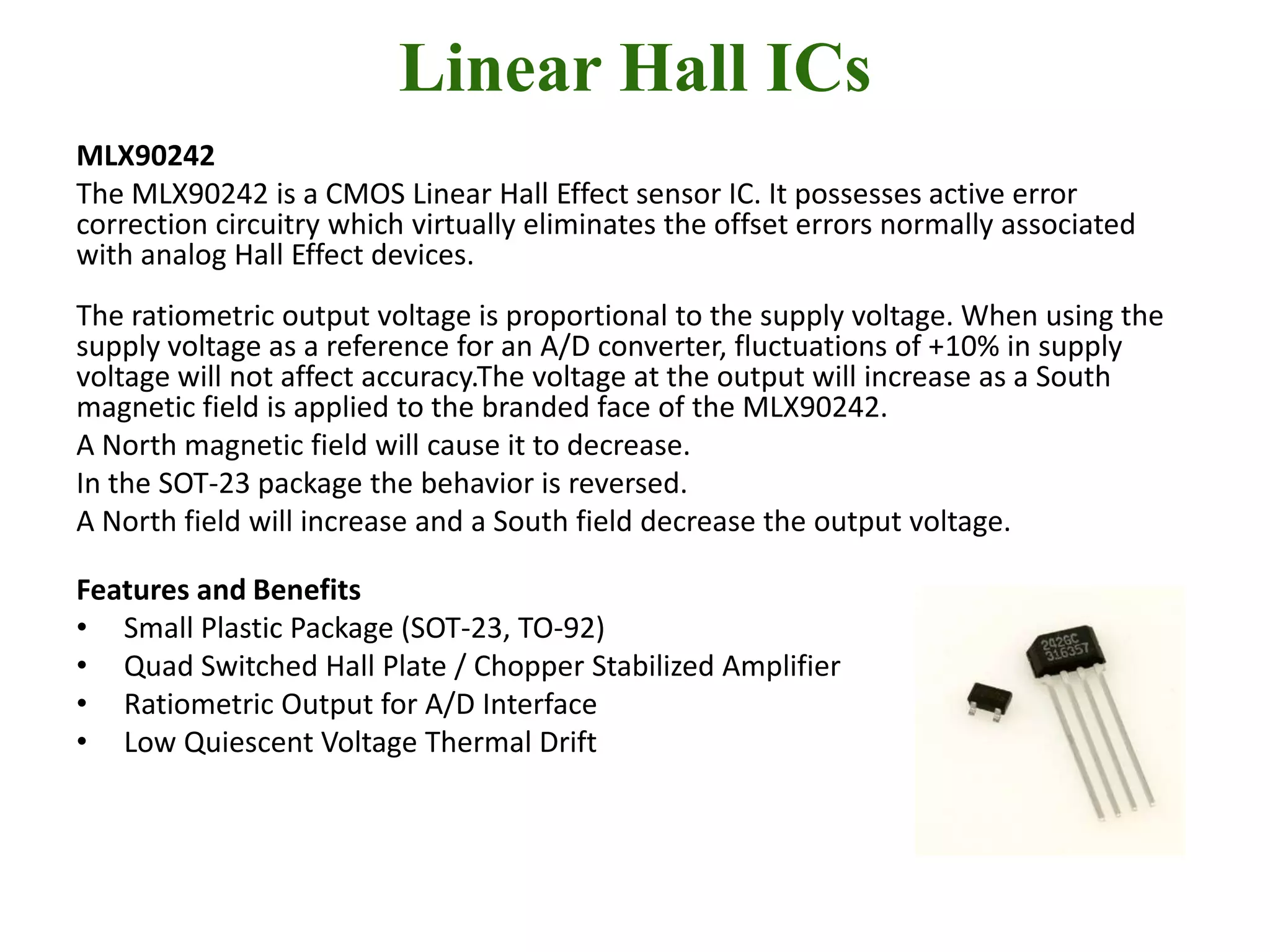 Linear Hall ICs
MLX90242
The MLX90242 is a CMOS Linear Hall Effect sensor IC. It possesses active error
correction circuitry which virtually eliminates the offset errors normally associated
with analog Hall Effect devices.
The ratiometric output voltage is proportional to the supply voltage. When using the
supply voltage as a reference for an A/D converter, fluctuations of +10% in supply
voltage will not affect accuracy.The voltage at the output will increase as a South
magnetic field is applied to the branded face of the MLX90242.
A North magnetic field will cause it to decrease.
In the SOT-23 package the behavior is reversed.
A North field will increase and a South field decrease the output voltage.

Features and Benefits
• Small Plastic Package (SOT-23, TO-92)
• Quad Switched Hall Plate / Chopper Stabilized Amplifier
• Ratiometric Output for A/D Interface
• Low Quiescent Voltage Thermal Drift
 