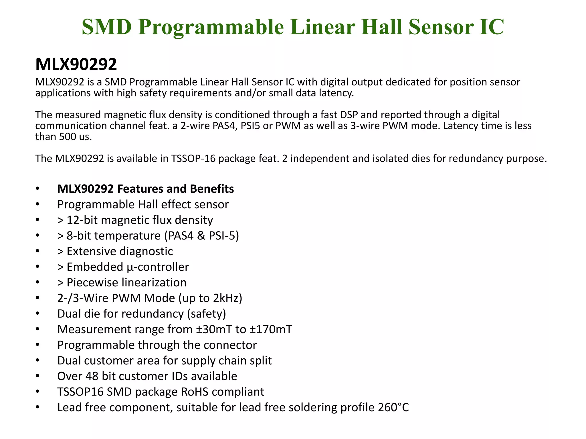 SMD Programmable Linear Hall Sensor IC
MLX90292
MLX90292 is a SMD Programmable Linear Hall Sensor IC with digital output dedicated for position sensor
applications with high safety requirements and/or small data latency.
The measured magnetic flux density is conditioned through a fast DSP and reported through a digital
communication channel feat. a 2-wire PAS4, PSI5 or PWM as well as 3-wire PWM mode. Latency time is less
than 500 us.
The MLX90292 is available in TSSOP-16 package feat. 2 independent and isolated dies for redundancy purpose.

•   MLX90292 Features and Benefits
•   Programmable Hall effect sensor
•   > 12-bit magnetic flux density
•   > 8-bit temperature (PAS4 & PSI-5)
•   > Extensive diagnostic
•   > Embedded µ-controller
•   > Piecewise linearization
•   2-/3-Wire PWM Mode (up to 2kHz)
•   Dual die for redundancy (safety)
•   Measurement range from ±30mT to ±170mT
•   Programmable through the connector
•   Dual customer area for supply chain split
•   Over 48 bit customer IDs available
•   TSSOP16 SMD package RoHS compliant
•   Lead free component, suitable for lead free soldering profile 260°C
 