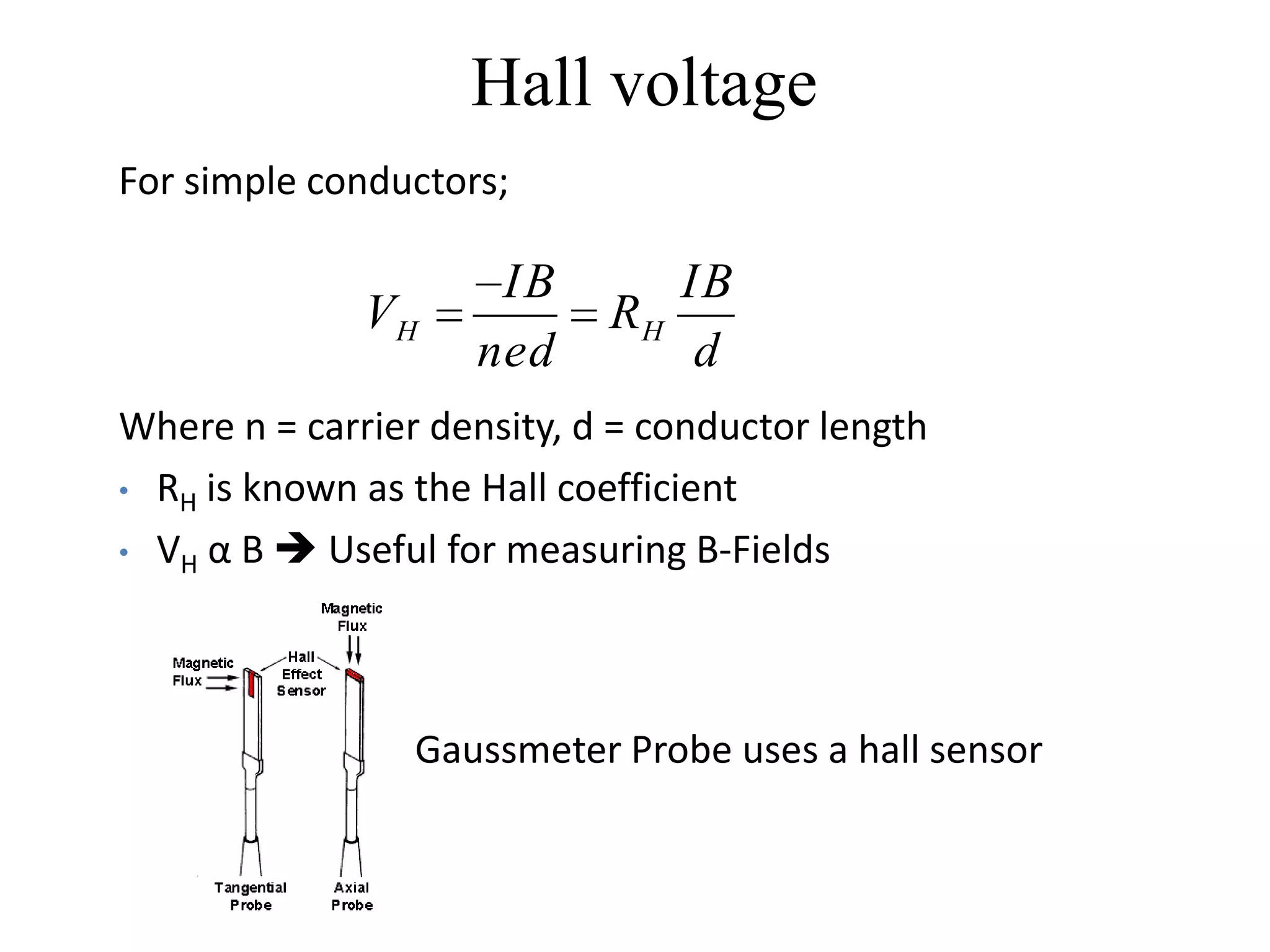 Hall voltage
For simple conductors;

                     IB        IB
              VH            RH
                    ned         d
Where n = carrier density, d = conductor length
• RH is known as the Hall coefficient

• VH α B  Useful for measuring B-Fields




                 Gaussmeter Probe uses a hall sensor
 