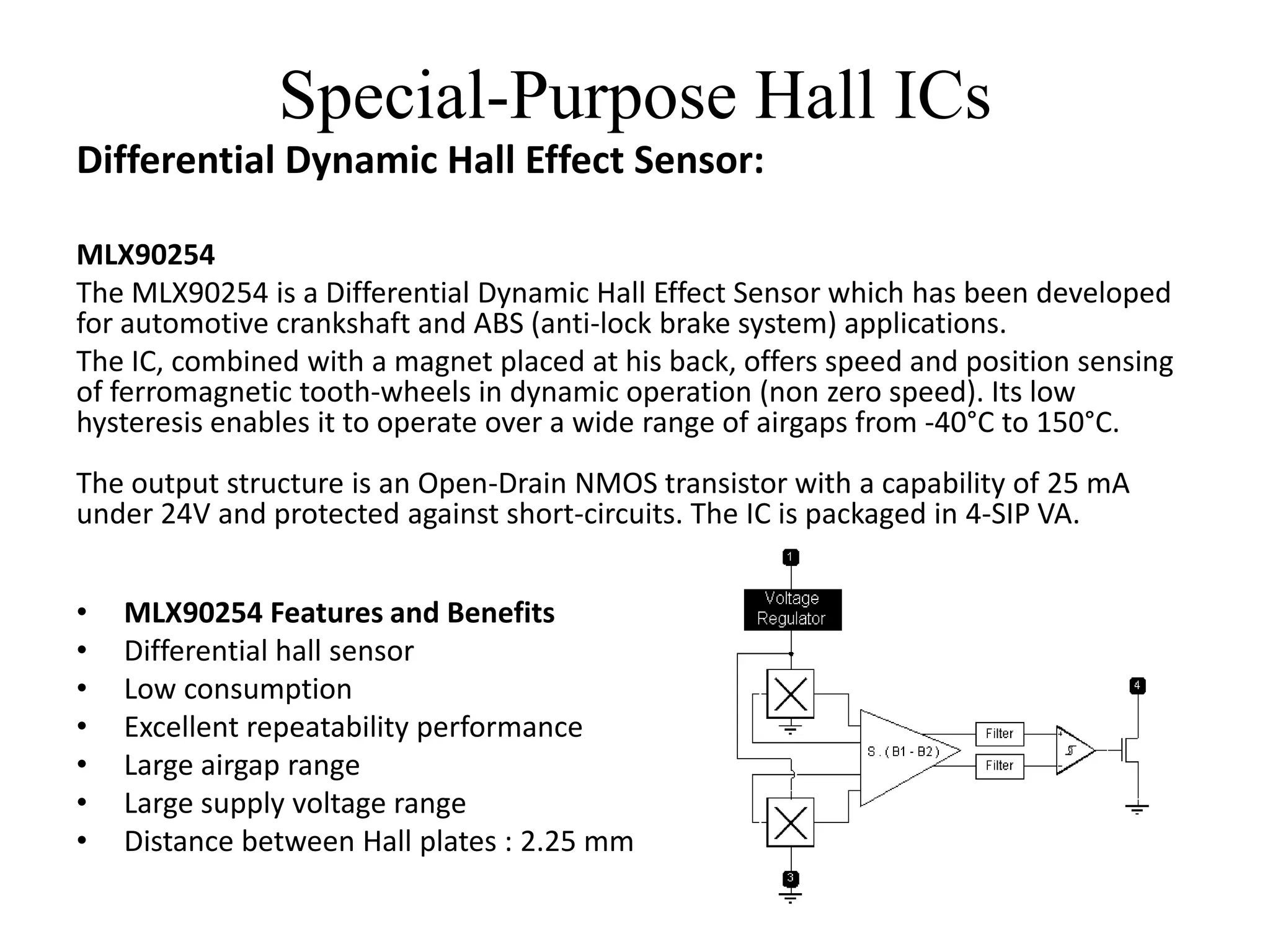 Special-Purpose Hall ICs
Differential Dynamic Hall Effect Sensor:

MLX90254
The MLX90254 is a Differential Dynamic Hall Effect Sensor which has been developed
for automotive crankshaft and ABS (anti-lock brake system) applications.
The IC, combined with a magnet placed at his back, offers speed and position sensing
of ferromagnetic tooth-wheels in dynamic operation (non zero speed). Its low
hysteresis enables it to operate over a wide range of airgaps from -40°C to 150°C.
The output structure is an Open-Drain NMOS transistor with a capability of 25 mA
under 24V and protected against short-circuits. The IC is packaged in 4-SIP VA.


•   MLX90254 Features and Benefits
•   Differential hall sensor
•   Low consumption
•   Excellent repeatability performance
•   Large airgap range
•   Large supply voltage range
•   Distance between Hall plates : 2.25 mm
 