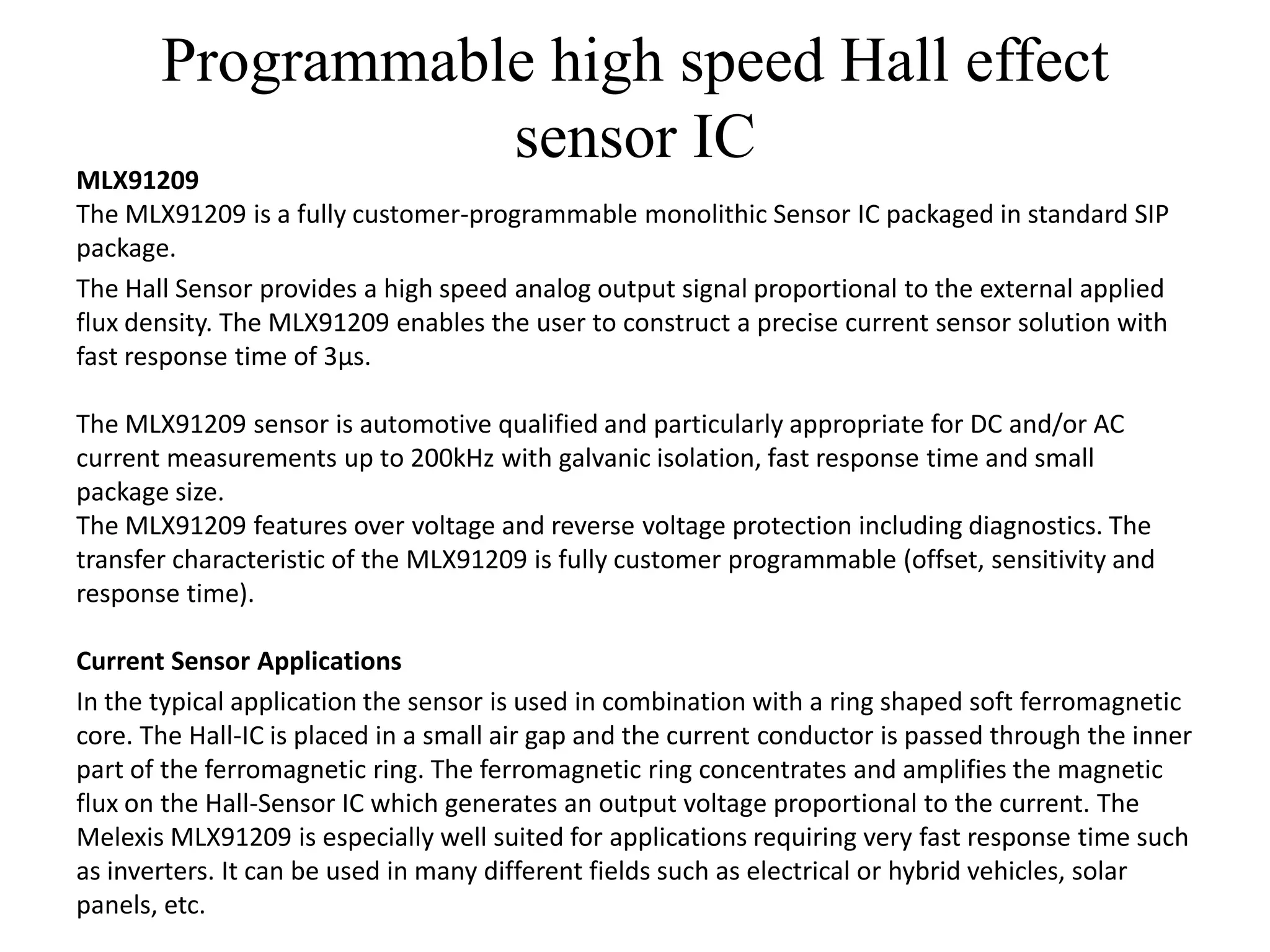 Programmable high speed Hall effect
                  sensor IC
MLX91209
The MLX91209 is a fully customer-programmable monolithic Sensor IC packaged in standard SIP
package.
The Hall Sensor provides a high speed analog output signal proportional to the external applied
flux density. The MLX91209 enables the user to construct a precise current sensor solution with
fast response time of 3µs.

The MLX91209 sensor is automotive qualified and particularly appropriate for DC and/or AC
current measurements up to 200kHz with galvanic isolation, fast response time and small
package size.
The MLX91209 features over voltage and reverse voltage protection including diagnostics. The
transfer characteristic of the MLX91209 is fully customer programmable (offset, sensitivity and
response time).

Current Sensor Applications
In the typical application the sensor is used in combination with a ring shaped soft ferromagnetic
core. The Hall-IC is placed in a small air gap and the current conductor is passed through the inner
part of the ferromagnetic ring. The ferromagnetic ring concentrates and amplifies the magnetic
flux on the Hall-Sensor IC which generates an output voltage proportional to the current. The
Melexis MLX91209 is especially well suited for applications requiring very fast response time such
as inverters. It can be used in many different fields such as electrical or hybrid vehicles, solar
panels, etc.
 