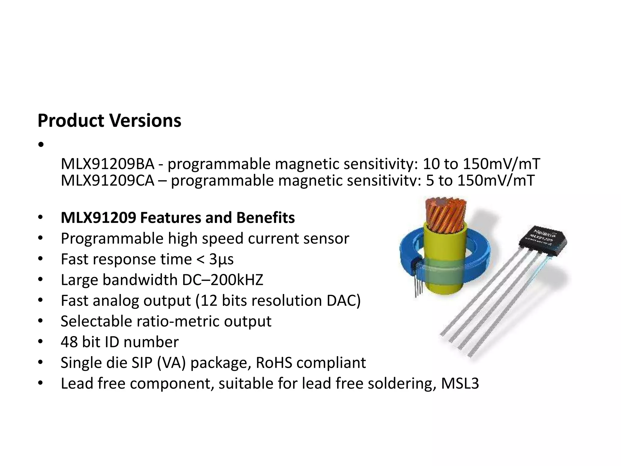 Product Versions
•
    MLX91209BA - programmable magnetic sensitivity: 10 to 150mV/mT
    MLX91209CA – programmable magnetic sensitivity: 5 to 150mV/mT

•   MLX91209 Features and Benefits
•   Programmable high speed current sensor
•   Fast response time < 3µs
•   Large bandwidth DC–200kHZ
•   Fast analog output (12 bits resolution DAC)
•   Selectable ratio-metric output
•   48 bit ID number
•   Single die SIP (VA) package, RoHS compliant
•   Lead free component, suitable for lead free soldering, MSL3
 