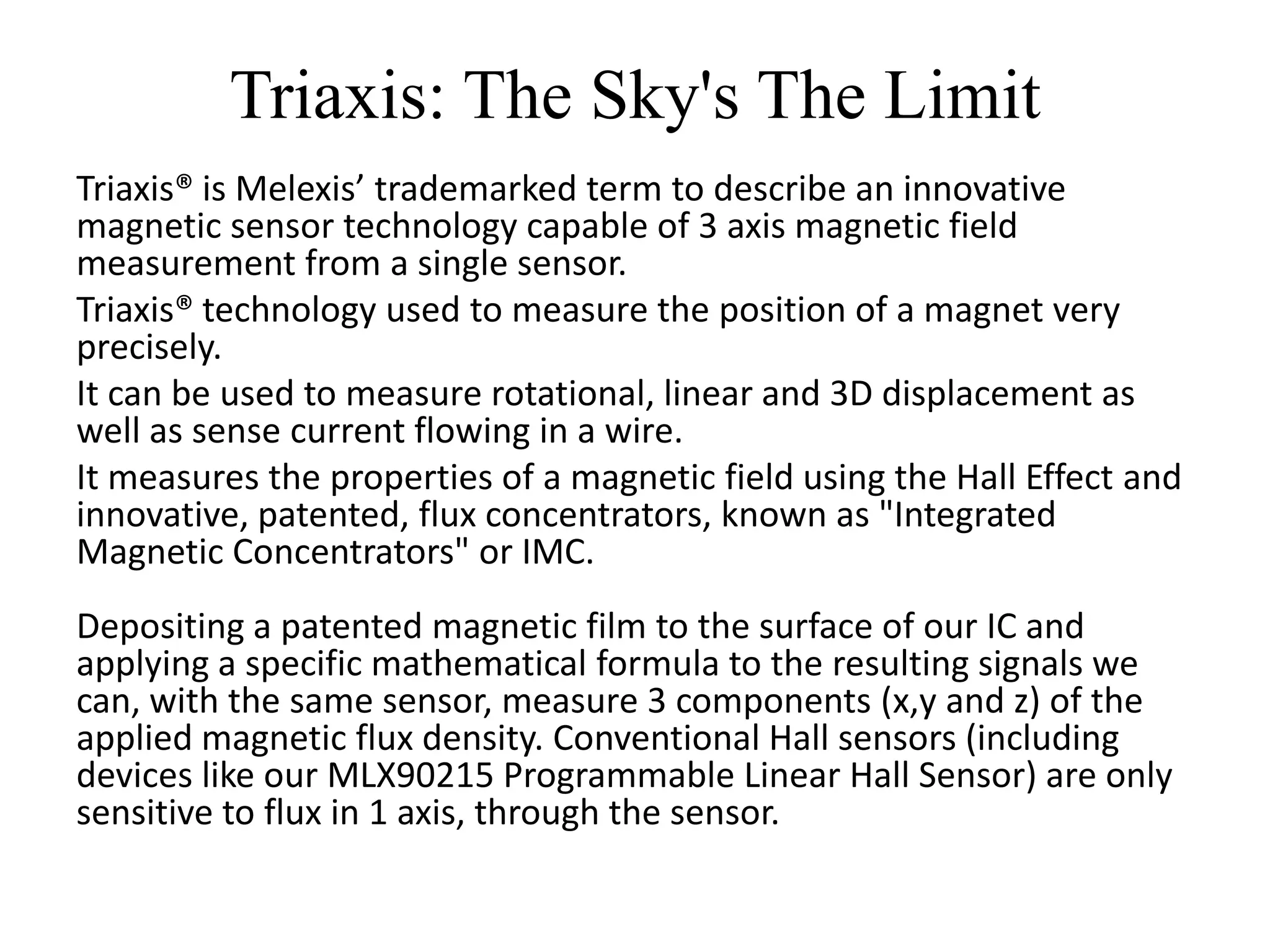 Triaxis: The Sky's The Limit
Triaxis® is Melexis’ trademarked term to describe an innovative
magnetic sensor technology capable of 3 axis magnetic field
measurement from a single sensor.
Triaxis® technology used to measure the position of a magnet very
precisely.
It can be used to measure rotational, linear and 3D displacement as
well as sense current flowing in a wire.
It measures the properties of a magnetic field using the Hall Effect and
innovative, patented, flux concentrators, known as "Integrated
Magnetic Concentrators" or IMC.
Depositing a patented magnetic film to the surface of our IC and
applying a specific mathematical formula to the resulting signals we
can, with the same sensor, measure 3 components (x,y and z) of the
applied magnetic flux density. Conventional Hall sensors (including
devices like our MLX90215 Programmable Linear Hall Sensor) are only
sensitive to flux in 1 axis, through the sensor.
 