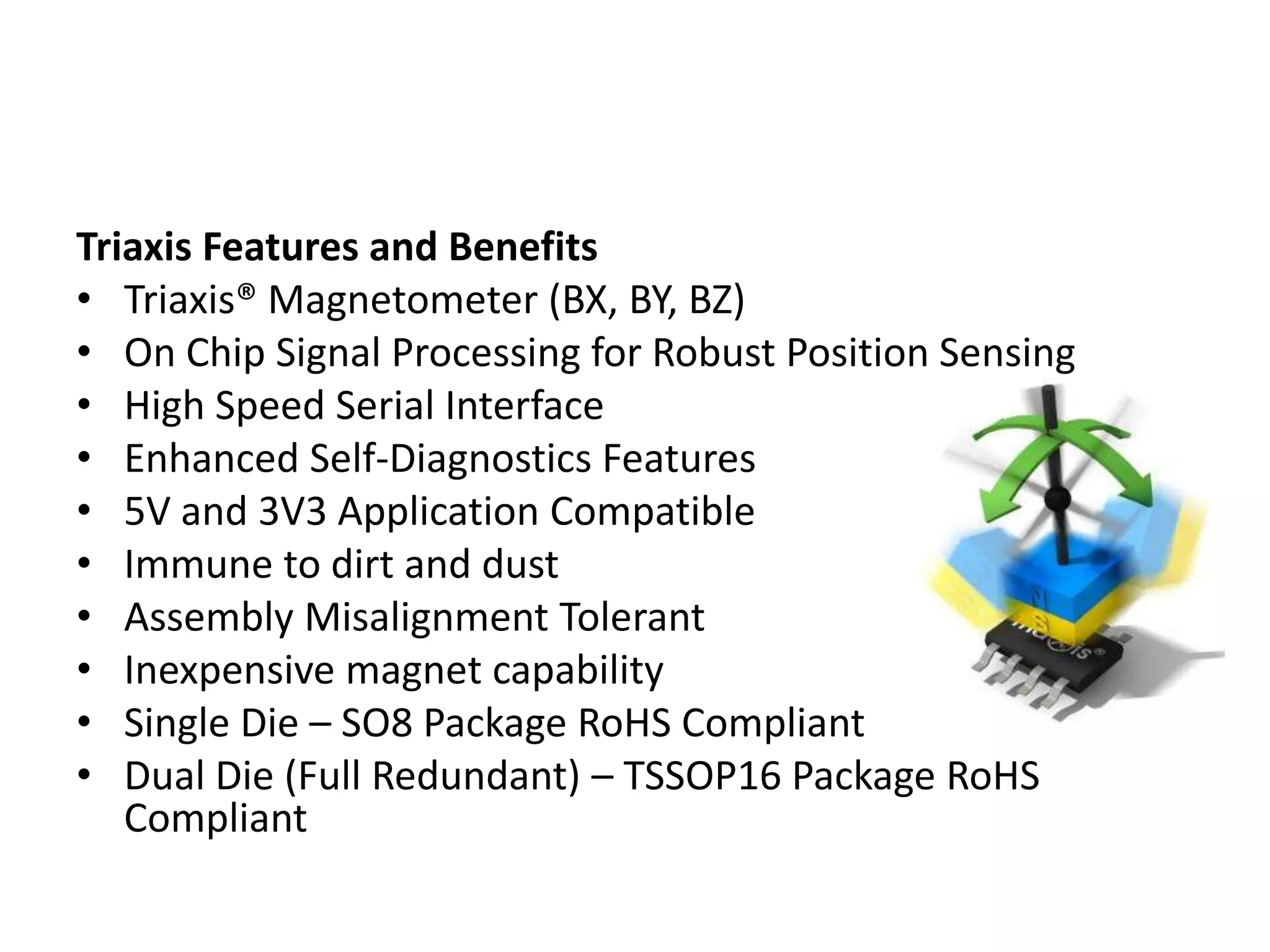 Triaxis Features and Benefits
• Triaxis® Magnetometer (BX, BY, BZ)
• On Chip Signal Processing for Robust Position Sensing
• High Speed Serial Interface
• Enhanced Self-Diagnostics Features
• 5V and 3V3 Application Compatible
• Immune to dirt and dust
• Assembly Misalignment Tolerant
• Inexpensive magnet capability
• Single Die – SO8 Package RoHS Compliant
• Dual Die (Full Redundant) – TSSOP16 Package RoHS
   Compliant
 