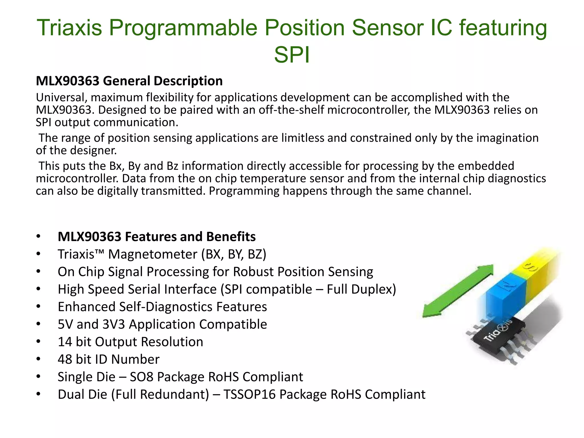 Triaxis Programmable Position Sensor IC featuring
                      SPI
MLX90363 General Description
Universal, maximum flexibility for applications development can be accomplished with the
MLX90363. Designed to be paired with an off-the-shelf microcontroller, the MLX90363 relies on
SPI output communication.
 The range of position sensing applications are limitless and constrained only by the imagination
of the designer.
 This puts the Bx, By and Bz information directly accessible for processing by the embedded
microcontroller. Data from the on chip temperature sensor and from the internal chip diagnostics
can also be digitally transmitted. Programming happens through the same channel.


•   MLX90363 Features and Benefits
•   Triaxis™ Magnetometer (BX, BY, BZ)
•   On Chip Signal Processing for Robust Position Sensing
•   High Speed Serial Interface (SPI compatible – Full Duplex)
•   Enhanced Self-Diagnostics Features
•   5V and 3V3 Application Compatible
•   14 bit Output Resolution
•   48 bit ID Number
•   Single Die – SO8 Package RoHS Compliant
•   Dual Die (Full Redundant) – TSSOP16 Package RoHS Compliant
 