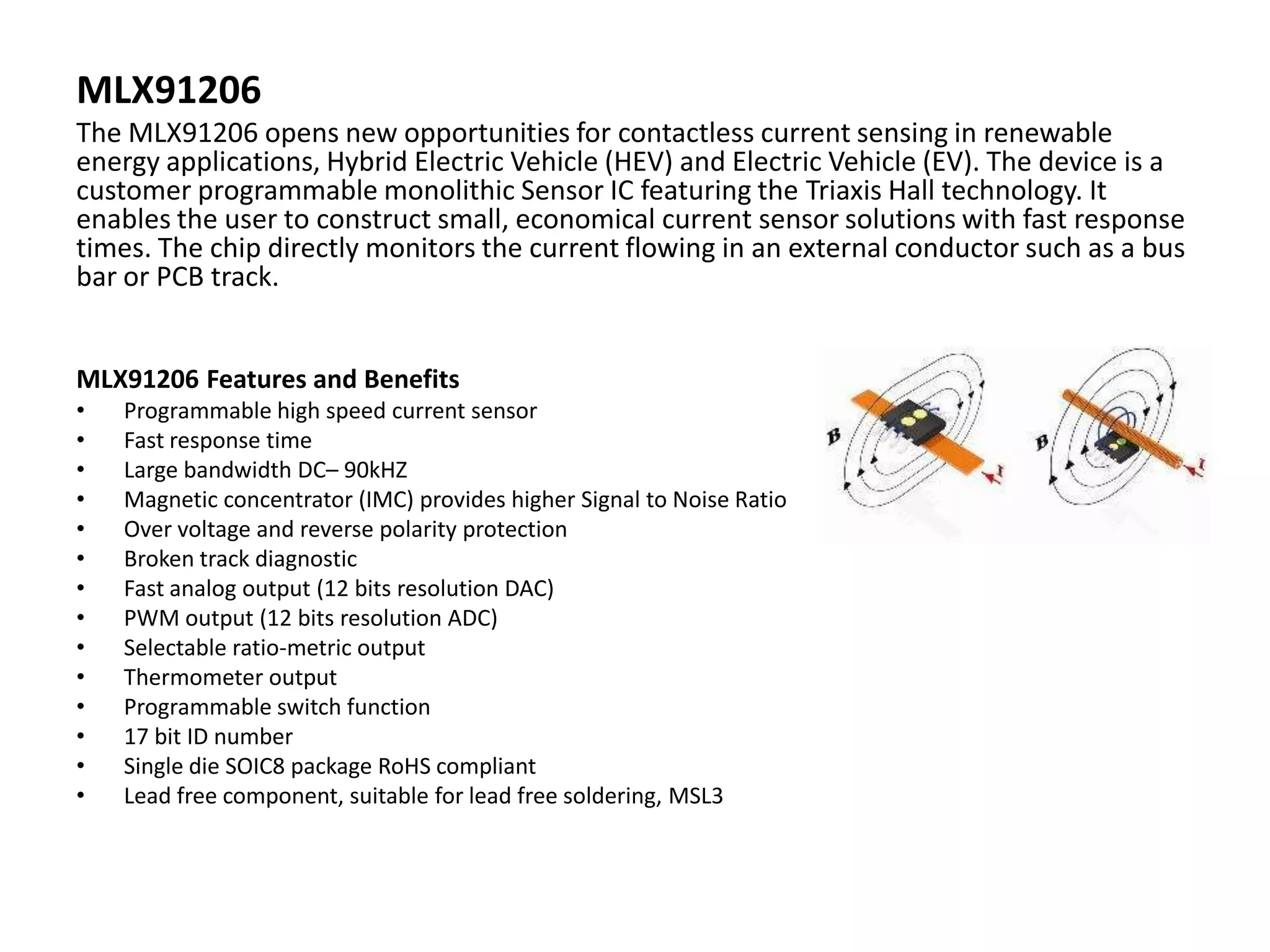 MLX91206
The MLX91206 opens new opportunities for contactless current sensing in renewable
energy applications, Hybrid Electric Vehicle (HEV) and Electric Vehicle (EV). The device is a
customer programmable monolithic Sensor IC featuring the Triaxis Hall technology. It
enables the user to construct small, economical current sensor solutions with fast response
times. The chip directly monitors the current flowing in an external conductor such as a bus
bar or PCB track.


MLX91206 Features and Benefits
•   Programmable high speed current sensor
•   Fast response time
•   Large bandwidth DC– 90kHZ
•   Magnetic concentrator (IMC) provides higher Signal to Noise Ratio
•   Over voltage and reverse polarity protection
•   Broken track diagnostic
•   Fast analog output (12 bits resolution DAC)
•   PWM output (12 bits resolution ADC)
•   Selectable ratio-metric output
•   Thermometer output
•   Programmable switch function
•   17 bit ID number
•   Single die SOIC8 package RoHS compliant
•   Lead free component, suitable for lead free soldering, MSL3
 