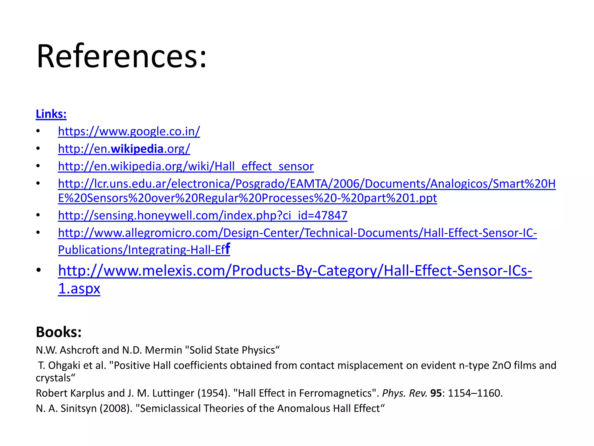 References:
Links:
• https://www.google.co.in/
• http://en.wikipedia.org/
• http://en.wikipedia.org/wiki/Hall_effect_sensor
• http://lcr.uns.edu.ar/electronica/Posgrado/EAMTA/2006/Documents/Analogicos/Smart%20H
    E%20Sensors%20over%20Regular%20Processes%20-%20part%201.ppt
• http://sensing.honeywell.com/index.php?ci_id=47847
• http://www.allegromicro.com/Design-Center/Technical-Documents/Hall-Effect-Sensor-IC-
    Publications/Integrating-Hall-Eff
• http://www.melexis.com/Products-By-Category/Hall-Effect-Sensor-ICs-
  1.aspx

Books:
N.W. Ashcroft and N.D. Mermin "Solid State Physics“
 T. Ohgaki et al. "Positive Hall coefficients obtained from contact misplacement on evident n-type ZnO films and
crystals“
Robert Karplus and J. M. Luttinger (1954). "Hall Effect in Ferromagnetics". Phys. Rev. 95: 1154–1160.
N. A. Sinitsyn (2008). "Semiclassical Theories of the Anomalous Hall Effect“
 