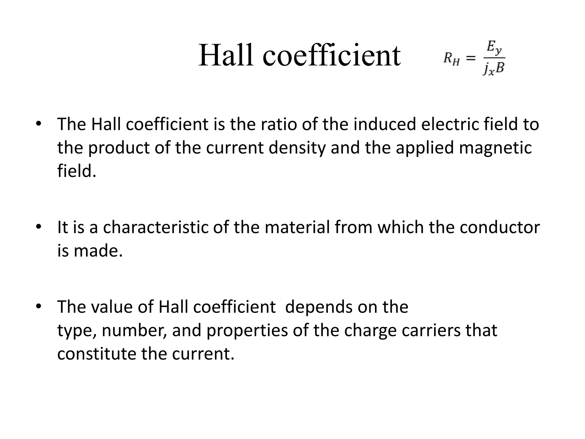Hall coefficient
• The Hall coefficient is the ratio of the induced electric field to
  the product of the current density and the applied magnetic
  field.

• It is a characteristic of the material from which the conductor
  is made.

• The value of Hall coefficient depends on the
  type, number, and properties of the charge carriers that
  constitute the current.
 