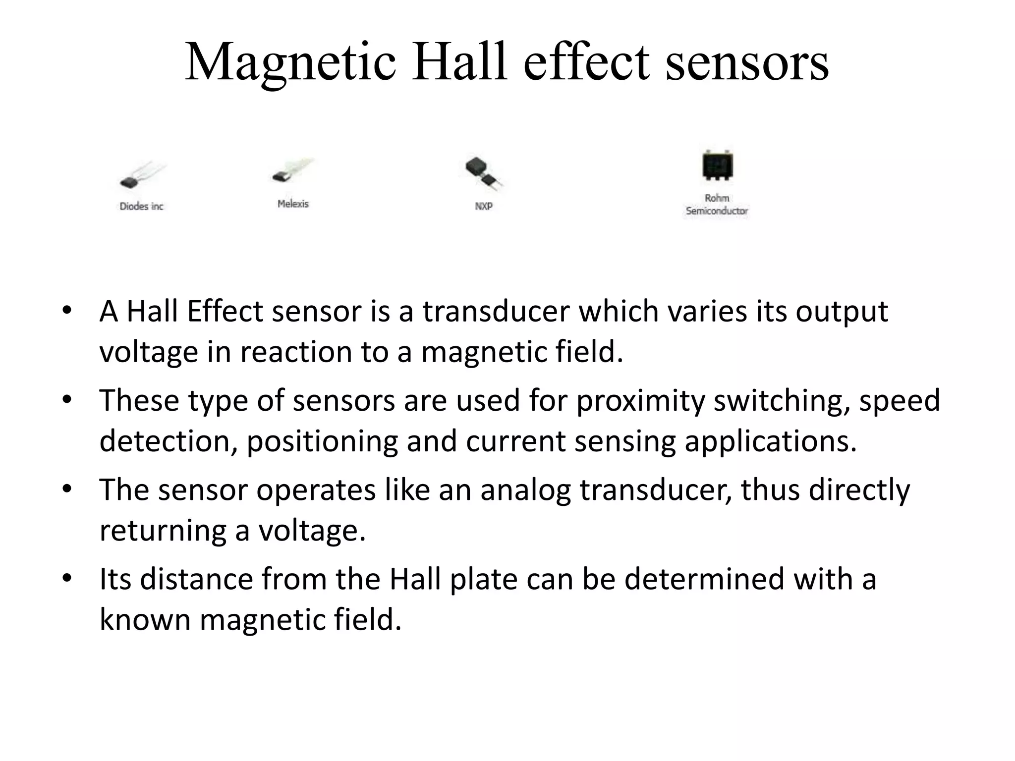 Magnetic Hall effect sensors



• A Hall Effect sensor is a transducer which varies its output
  voltage in reaction to a magnetic field.
• These type of sensors are used for proximity switching, speed
  detection, positioning and current sensing applications.
• The sensor operates like an analog transducer, thus directly
  returning a voltage.
• Its distance from the Hall plate can be determined with a
  known magnetic field.
 