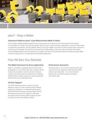 4
The Right Instrument for Every Application
VEGA is committed to supplying instruments that work in
all applications, not just those with ideal conditions. All new
instruments are tested in extreme heat, dust, chemical,
moisture, and cold environments before they are released.
VEGA’s goal is to enable customers to achieve operational
efficiency with every measured process.
plics®
– Easy is Better
Instrument Platform plics®
: Level Measurement Made to Order
Commercially available standard solutions for level measurement do not leave the user much leeway for truly optimal
instrumentation. In contrast, the instrument platform plics®
provides a variety of probe configurations, which are chosen based
on application requirements. The plics platform allows for the most suitable combination of sensor, process fitting, electronics,
and housing to be created. The result is an instrument that is highly reliable, economical, and user friendly. With sensors
that offer reliable measurement using through-air or guided wave radar, and construction based on the plics principle, VEGA
continues to lead the way in solving difficult and important applications.
Performance Guarantee
To demonstrate our commitment to specifying the right
instrument for each application, VEGA Americas offers
a Performance Guarantee — if our recommended
solution does not perform exactly as expected,
we’ll make it right.
How We Earn Your Business
24 Hour Support
The VEGA Field Service team is trained to provide
telephone, email, or on-site customer service. Whether
starting up, configuring, or troubleshooting the system,
VEGA Field Service provides necessary steps to ensure
the measuring device and its outputs run efficiently.
Through service and training, VEGA supports all users
throughout the life of the installed solutions.
Classic Controls, Inc. | 863-644-3642 | www.classiccontrols.com
 