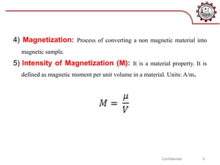 4) Magnetization: Process of converting a non magnetic material into
magnetic sample.
5) Intensity of Magnetization (M): It is a material property. It is
defined as magnetic moment per unit volume in a material. Units: A/m.
Confidential 4
 