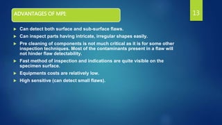 ADVANTAGES OF MPI:
 Can detect both surface and sub-surface flaws.
 Can inspect parts having intricate, irregular shapes easily.
 Pre cleaning of components is not much critical as it is for some other
inspection techniques. Most of the contaminants present in a flaw will
not hinder flaw detectability.
 Fast method of inspection and indications are quite visible on the
specimen surface.
 Equipments costs are relatively low.
 High sensitive (can detect small flaws).
13
 