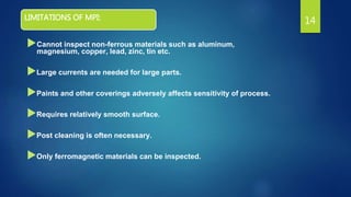 LIMITATIONS OF MPI:
Cannot inspect non-ferrous materials such as aluminum,
magnesium, copper, lead, zinc, tin etc.
Large currents are needed for large parts.
Paints and other coverings adversely affects sensitivity of process.
Requires relatively smooth surface.
Post cleaning is often necessary.
Only ferromagnetic materials can be inspected.
14
 