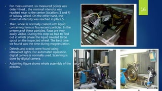 • For measurement, six measured points was
determined. , the minimal intensity was
reached near to the center (locations 3 and 4)
of railway wheel. On the other hand, the
maximal intensity was reached in place 5 .
• Then, wheel is normally coated with liquid
containing ferrous fluorescent particles. In the
presence of these particles, flaws are very
easily visible. During this step we had to find
out at which phase the liquid needed to be
spout on the inspected wheel. The best time
we found was the time during magnetization.
• Defects and cracks were found using
ultraviolet lights. For automated operation,
digital camera is normally used. Scanning is
done by digital camera.
• Adjoining figure shows whole assembly of the
process.
16
 