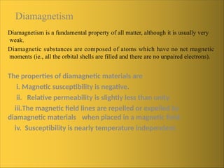 Diamagnetism
Diamagnetism is a fundamental property of all matter, although it is usually very
weak.
Diamagnetic substances are composed of atoms which have no net magnetic
moments (ie., all the orbital shells are filled and there are no unpaired electrons).
The properties of diamagnetic materials are
i. Magnetic susceptibility is negative.
ii. Relative permeability is slightly less than unity.
iii.The magnetic field lines are repelled or expelled by
diamagnetic materials when placed in a magnetic field.
iv. Susceptibility is nearly temperature independent.
 