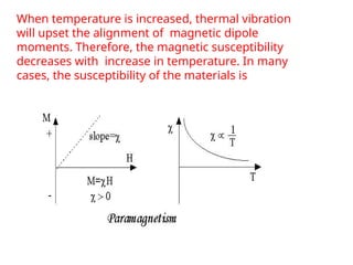 When temperature is increased, thermal vibration
will upset the alignment of magnetic dipole
moments. Therefore, the magnetic susceptibility
decreases with increase in temperature. In many
cases, the susceptibility of the materials is
 