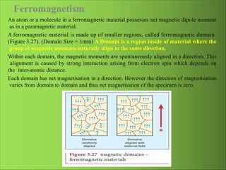 Ferromagnetism
An atom or a molecule in a ferromagnetic material possesses net magnetic dipole moment
as in a paramagnetic material.
A ferromagnetic material is made up of smaller regions, called ferromagnetic domain
(Figure 3.27). (Domain Size = 1mm) A Domain is a region inside of material where the
group of magnetic moments naturally align in the same direction.
Within each domain, the magnetic moments are spontaneously aligned in a direction. This
alignment is caused by strong interaction arising from electron spin which depends on
the inter-atomic distance.
Each domain has net magnetisation in a direction. However the direction of magnetisation
varies from domain to domain and thus net magnetisation of the specimen is zero.
 