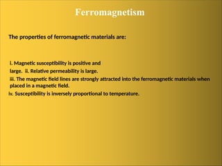 Ferromagnetism
The properties of ferromagnetic materials are:
i. Magnetic susceptibility is positive and
large. ii. Relative permeability is large.
iii. The magnetic field lines are strongly attracted into the ferromagnetic materials when
placed in a magnetic field.
iv. Susceptibility is inversely proportional to temperature.
 
