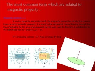 The most common term which are related to
magnetic property .
Magnetic moment μm :
A vector quantity associated with the magnetic properties of electric current
loops or, more generally, magnets. It is equal to the amount of current flowing through the
loop multiplied by the area encompassed by the loop, and its direction is established by
the right hand rule for rotations μm = IA
I= Circulating current ; A= Area coverage by loop
 