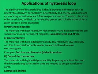 Applications of hysteresis loop
The significance of hysteresis loop is that it provides information such as
retentivity, coercivity, permeability, susceptibility and energy loss during one
cycle of magnetisation for each ferromagnetic material. Therefore, the study
of hysteresis loop will help us in selecting proper and suitable material for a
given purpose. Some examples:
i) Permanent magnets:
The materials with high retentivity, high coercivity and high permeability are
suitable for making permanent magnets. Examples: Steel and Alnico
ii) Electromagnets:
The materials with high initial permeability, low retentivity, low coercivity
and thin hysteresis loop with smaller area are preferred to make
electromagnets.
Examples: Soft iron and Mumetal (Nickel Iron alloy).
iii) Core of the transformer:
The materials with high initial permeability, large magnetic induction and
thin hysteresis loop with smaller area are needed to design transformer
cores.
Examples: Soft iron
 