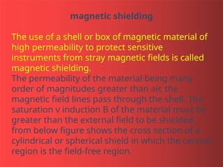 magnetic shielding
The use of a shell or box of magnetic material of
high permeability to protect sensitive
instruments from stray magnetic fields is called
magnetic shielding.
The permeability of the material being many
order of magnitudes greater than air, the
magnetic field lines pass through the shell. The
saturation v induction B of the material must be
greater than the external field to be shielded.
from below figure shows the cross section of a
cylindrical or spherical shield in which the central
region is the field-free region.
 