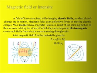 Magnetic field or Intensity
A field of force associated with changing electric fields, as when electric
charges are in motion. Magnetic fields exert deflective forces on moving electric
charges. Most magnets have magnetic fields as a result of the spinning motion of
the electrons orbiting the atoms of which they are composed; electromagnets
create such fields from electric current moving through coils
total magnetic field B in the material is given by
B = μ0(H + M)
H=B/ μ0
 