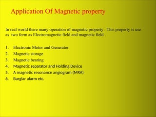 Application Of Magnetic property
In real world there many operation of magnetic property . This property is use
as two form as Electromagnetic field and magnetic field .
1. Electronic Motor and Generator
2. Magnetic storage
3. Magnetic bearing
4. Magnetic separator and Holding Device
5. A magnetic resonance angiogram (MRA)
6. Burglar alarm etc.
 