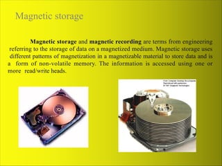 Magnetic storage
Magnetic storage and magnetic recording are terms from engineering
referring to the storage of data on a magnetized medium. Magnetic storage uses
different patterns of magnetization in a magnetizable material to store data and is
a form of non-volatile memory. The information is accessed using one or
more read/write heads.
 