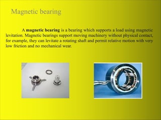 Magnetic bearing
A magnetic bearing is a bearing which supports a load using magnetic
levitation. Magnetic bearings support moving machinery without physical contact,
for example, they can levitate a rotating shaft and permit relative motion with very
low friction and no mechanical wear.
 