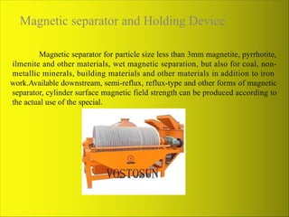 Magnetic separator and Holding Device
Magnetic separator for particle size less than 3mm magnetite, pyrrhotite,
ilmenite and other materials, wet magnetic separation, but also for coal, non-
metallic minerals, building materials and other materials in addition to iron
work.Available downstream, semi-reflux, reflux-type and other forms of magnetic
separator, cylinder surface magnetic field strength can be produced according to
the actual use of the special.
 