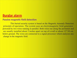 Burglar alarm
Passive magnetic field detection
This buried security system is based on the Magnetic Anomaly Detection
principle of operation. The system uses an electromagnetic field generator
powered by two wires running in parallel. Both wires run along the perimeter and
are usually installed about 5 inches apart on top of a wall or about 12"/30 cm
below ground. The wires are connected to a signal processor which analyzes any
change in the magnetic field.
 