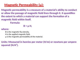 Magnetic Permeability (μ):
Magnetic permeability is a measure of a material’s ability to conduct
or allow the passage of magnetic field lines through it. It quantifies
the extent to which a material can support the formation of a
magnetic field within itself.
Formula:
B = μ H,
where:
B is the magnetic flux density,
H is the applied magnetic field,
μ is the magnetic permeability of the material.
Units: Measured in henries per meter (H/m) or newtons per ampere
squared (N/A²).
 