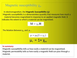 Magnetic susceptibility χm
In electromagnetism, the Magnetic Susceptibility (χ):
Magnetic susceptibility is a dimensionless quantity that measures how much a
material becomes magnetized in response to an applied magnetic field. It
indicates the extent to which a material can be magnetized.
The Relation Between χm and μr ,
μr = 1+ χm
In summary:
Magnetic susceptibility tells us how easily a material can be magnetized.
Magnetic permeability tells us how easily a magnetic field can pass through a
material.
 