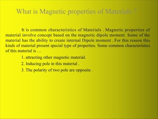 What is Magnetic properties of Materials ?
It is common characteristics of Materials . Magnetic properties of
material involve concept based on the magnetic dipole moment. Some of the
material has the ability to create internal Dipole moment . For this reason this
kinds of material present special type of properties. Some common characteristics
of this material is …
1. attracting other magnetic material.
2. Inducing pole in this material .
3. The polarity of two pole are opposite .
 
