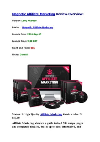 Magnetic Affiliate Marketing Review-Overview:
Vendor: Larry Kearney
Product: Magnetic Affiliate Marketing
Launch Date: 2016-Sep-15
Launch Time: 9:00 EDT
Front-End Price: $15
Niche: General
Module 1: High Quality Affiliate Marketing Guide - value: $
650.00
Affiliate Marketing ebook is a guide trained 70+ unique pages
and completely updated. that is up-to-date, informative, and
 