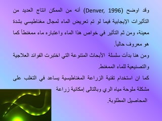 ‫وقد‬‫اوضح‬(Denver, 1996)‫أنه‬‫من‬‫الممكن‬‫انتاج‬‫العديد‬‫من‬
‫التأثيرات‬‫اإليجابية‬‫فيما‬‫لو‬‫تم‬‫تعريض‬‫الماء‬‫لمجال‬‫مغناطي‬‫سي‬‫بشدة‬
،‫معينة‬‫وم‬‫عم‬‫التأعير‬‫في‬‫خواص‬‫هذا‬‫المار‬‫واعتبارح‬‫مار‬‫ممغناا‬‫ما‬
‫هو‬‫معروف‬‫حاليا‬.
‫وم‬‫هنا‬‫قدأت‬‫لة‬ ‫سل‬‫اث‬ ‫األق‬‫المتنوعة‬‫التي‬‫اختبرت‬‫الفواة‬‫د‬‫العالجية‬
‫والتصنيعية‬‫للمار‬‫الم‬‫مغنط‬.
‫كما‬‫ان‬‫استخدام‬‫تقنية‬‫الزراعة‬‫المغناطيسية‬‫يساعد‬‫في‬‫التغل‬‫ب‬‫على‬
‫مشكلة‬‫ملوحة‬‫مياه‬‫الري‬‫وبالتالى‬‫إمكانية‬‫زراعة‬
‫المحاصيل‬‫المطلوبة‬.
 