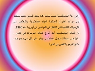 ‫والاراعة‬‫ية‬ ‫المغناطي‬‫ت‬ ‫لي‬‫حديثة‬‫ما‬‫يعتطد‬‫البع‬‫حي‬‫ث‬‫سجلت‬
‫أول‬‫قرارة‬‫اختراا‬‫لمعالجة‬‫المياح‬‫يا‬ ‫مغناطي‬‫والتخلص‬‫م‬
‫الترسبات‬‫ية‬ ‫الكل‬‫التي‬‫تتشك‬‫في‬‫المواسير‬‫في‬‫أوروق‬‫ا‬‫عام‬1890.
‫أن‬‫الااقة‬‫ية‬ ‫المغناطي‬‫أحد‬‫أنواا‬‫الااقة‬‫الموجودة‬‫في‬‫الكون‬,
‫واألرض‬‫اطة‬ ‫م‬‫قمجال‬‫ي‬ ‫مغناطي‬‫يؤعر‬‫على‬‫شير‬‫قدرجات‬
‫متفاوتة‬‫وهو‬‫يتناقص‬‫في‬‫الطدرة‬
 