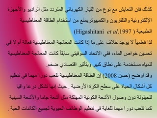 ‫ذلك‬‫فان‬‫الراديو‬ ‫مث‬ ‫المتردد‬ ‫الكورقاةي‬ ‫التيار‬ ‫م‬ ‫نوا‬ ‫مع‬ ‫التعايش‬‫واألجواة‬
‫والكمبيوتر‬ ‫والتلفايون‬ ‫اإللكترونية‬‫ي‬‫المغن‬ ‫الااقة‬ ‫استخدام‬ ‫م‬ ‫منع‬‫ية‬ ‫اطي‬
‫الابيعية‬(et al.1997Higashitani)
‫ف‬ ‫لذا‬‫فعا‬ ‫ية‬ ‫المغناطي‬ ‫المعالجة‬ ‫انت‬ ‫إذا‬ ‫ما‬ ‫على‬ ‫خالف‬ ‫يوجد‬ ‫ال‬ ‫علميا‬‫في‬ ‫ال‬ ‫أم‬ ‫لة‬
‫المعالج‬ ‫انت‬ ‫ساقطا‬ ‫وفيتي‬ ‫ال‬ ‫اد‬ ‫االت‬ ‫ففي‬ ،‫المار‬ ‫خواص‬ ‫ي‬ ‫ت‬‫ية‬ ‫المغناطي‬ ‫ة‬
‫ضخم‬ ‫اقتصادي‬ ‫وقتأعير‬ ‫بير‬ ‫نااق‬ ‫على‬ ‫تخدمة‬ ‫م‬ ‫للمياح‬.
‫وقد‬‫اوضح‬(‫ح‬2008)‫تنظي‬ ‫في‬ ‫موما‬ ‫دورا‬ ‫تلع‬ ‫ية‬ ‫المغناطي‬ ‫الااقة‬ ‫إن‬‫م‬
‫األرضية‬ ‫الكرة‬ ‫ساح‬ ‫على‬ ‫ياة‬ ‫ال‬ ‫أشكال‬.‫واقي‬ ‫درعا‬ ‫تشك‬ ‫إنوا‬ ‫حيث‬‫ا‬
‫أشعة‬ ‫مث‬ ‫المولكة‬ ‫الكونية‬ ‫األشعة‬ ‫وصول‬ ‫دون‬ ‫يلولة‬ ‫لل‬‫ج‬‫ال‬ ‫واألشعة‬ ‫اما‬‫ينية‬
‫ما‬‫الكاة‬ ‫لجميع‬ ‫يوية‬ ‫ال‬ ‫الوظاةف‬ ‫تنظيم‬ ‫في‬ ‫للغاية‬ ‫موما‬ ‫دورا‬ ‫تلع‬‫ية‬ ‫ال‬ ‫نات‬.
 