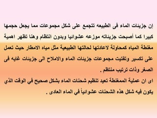 ‫إن‬‫جزيئات‬‫الماء‬‫فى‬‫الطبيعه‬‫تتجمع‬‫على‬‫شكل‬‫مجموعات‬‫مما‬‫يجعل‬‫حجمه‬‫ا‬
‫كبيرا‬‫كما‬‫أصبحت‬‫جزيئاته‬‫موزعه‬‫عشوائيا‬‫وبدون‬‫انتظام‬‫وهنا‬‫تظهر‬‫اه‬‫مية‬
‫مغنطة‬‫المياه‬‫كمحاولة‬‫العادتها‬‫لحالتها‬‫الطبيعية‬‫مثل‬‫مياه‬‫االمطار‬‫حيث‬‫ت‬‫عمل‬
‫على‬‫تكسير‬‫وتفتيت‬‫مجموعات‬‫جزيئات‬‫الماء‬‫واالمالح‬‫الى‬‫جزيئات‬‫غاي‬‫ه‬‫فى‬
‫الصغر‬‫وذات‬‫ترتيب‬‫منتظم‬.
‫اى‬‫ان‬‫عملية‬‫الممغنطة‬‫تعيد‬‫تنظيم‬‫شحنات‬‫الماء‬‫بشكل‬‫صحيح‬‫في‬‫الو‬‫قت‬‫الذي‬
‫يكون‬‫فيه‬‫شكل‬‫هذه‬‫الشحنات‬ً‫عشوائيا‬‫في‬‫الماء‬‫العادى‬.
 