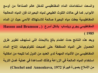 ‫واتسعت‬‫استخدامات‬‫الماء‬‫المغناطيسي‬‫لتدخل‬‫عالم‬‫الصناعة‬‫من‬‫أوسع‬
‫األبواب‬.‫ك‬‫ما‬‫في‬‫حاالت‬‫التلوث‬‫الطبيعي‬‫لمياه‬‫البحيرات‬‫فإن‬‫المياه‬‫ال‬‫معالجة‬
‫المغناطيسية‬‫جعلت‬‫مياه‬‫البحيرة‬‫صالحة‬‫لالستهالك‬‫اآلدمي‬‫حيث‬‫ان‬‫ال‬‫ماء‬
‫المغناطيسي‬‫يجري‬‫وينساب‬‫بشكل‬‫أسرع‬(Hasson and Bramson ,
1985)
‫وبعد‬‫هذه‬‫النتائج‬‫حدث‬‫اهتمام‬‫بالغ‬‫باألبحاث‬‫التي‬‫تستهدف‬‫تطوير‬‫ط‬‫رق‬
‫الحصول‬‫على‬‫المياه‬‫الممغنطة‬‫حتى‬‫أصبحت‬‫تكنولوجيات‬‫إنتاج‬‫الماء‬
‫المغناطيسي‬‫من‬‫األشياء‬‫المهمة‬‫لدى‬‫العديد‬‫من‬‫الدول‬‫لما‬‫تتيحه‬‫من‬‫امكا‬‫نية‬
‫استخدام‬‫المياه‬‫المالحة‬‫في‬‫الزراعة‬‫وكذلك‬‫المساعدة‬‫في‬‫عملية‬‫غسل‬‫الت‬‫ربة‬
‫من‬‫األمالح‬‫بصورة‬‫كبيرة‬(Chechel and Annenkova, 1972)
 